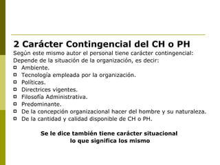 2 Carácter Contingencial del CH o PH Según este mismo autor el personal tiene carácter contingencial: Depende de la situación de la organización, es decir: Ambiente. Tecnología empleada por la organización. Políticas. Directrices vigentes. Filosofía Administrativa. Predominante. De la concepción organizacional hacer del hombre y su naturaleza. De la cantidad y calidad disponible de CH o PH.  Se le dice también tiene carácter situacional  lo que significa los mismo 