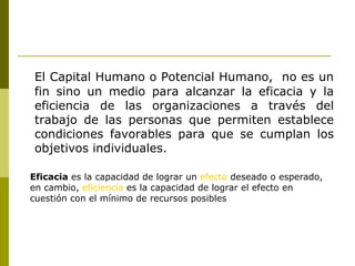 El Capital Humano o Potencial Humano,  no es un fin sino un medio para alcanzar la eficacia y la eficiencia de las organizaciones a través del trabajo de las personas que permiten establece condiciones favorables para que se cumplan los objetivos individuales . Eficacia  es la capacidad de lograr un  efecto  deseado o esperado, en cambio,  eficiencia  es la capacidad de lograr el efecto en cuestión con el mínimo de recursos posibles  