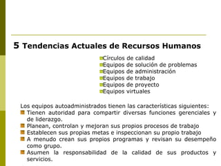 5  Tendencias Actuales de Recursos Humanos Círculos de calidad Equipos de solución de problemas Equipos de administración Equipos de trabajo Equipos de proyecto Equipos virtuales Los equipos autoadministrados tienen las características siguientes: Tienen autoridad para compartir diversas funciones gerenciales y de liderazgo. Planean, controlan y mejoran sus propios procesos de trabajo Establecen sus propias metas e inspeccionan su propio trabajo A menudo crean sus propios programas y revisan su desempeño como grupo. Asumen la responsabilidad de la calidad de sus productos y servicios. 
