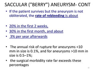 SACCULAR ("BERRY") ANEURYSM- CONT
• If the patient survives but the aneurysm is not
obliterated, the rate of rebleeding is about
• 20% in the first 2 weeks,
• 30% in the first month, and about
• 3% per year afterwards
• The annual risk of rupture for aneurysms <10
mm in size is 0.1%, and for aneurysms >10 mm in
size is 0.5–1%;
• the surgical morbidity rate far exceeds these
percentages
10

 