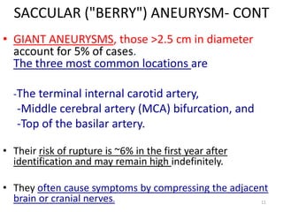SACCULAR ("BERRY") ANEURYSM- CONT
• GIANT ANEURYSMS, those >2.5 cm in diameter
account for 5% of cases.
The three most common locations are
-The terminal internal carotid artery,

-Middle cerebral artery (MCA) bifurcation, and
-Top of the basilar artery.
• Their risk of rupture is ~6% in the first year after
identification and may remain high indefinitely.
• They often cause symptoms by compressing the adjacent
brain or cranial nerves.
11

 