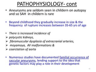 PATHOPHYSIOLOGY- cont
• Aneurysms are seldom seen in childern on autopsy
and so SAH in childern is rare
• Beyond childhood they gradually increase in size & the
frequency of rupture increases between 35-65 yrs of age
• There is increased incidence of
 polycystic kidneys,
 fibromuscular dysplasia of extracranial arteries,
 moyamoya, AV malformations &
 coarctation of aorta

• Numerous studies have documented familial occurrence of
saccular aneurysms, lending support to the idea that
genetic factors may play a role in their development
15

 