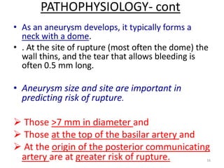 PATHOPHYSIOLOGY- cont
• As an aneurysm develops, it typically forms a
neck with a dome.
• . At the site of rupture (most often the dome) the
wall thins, and the tear that allows bleeding is
often 0.5 mm long.

• Aneurysm size and site are important in
predicting risk of rupture.

 Those >7 mm in diameter and
 Those at the top of the basilar artery and
 At the origin of the posterior communicating
artery are at greater risk of rupture.

16

 