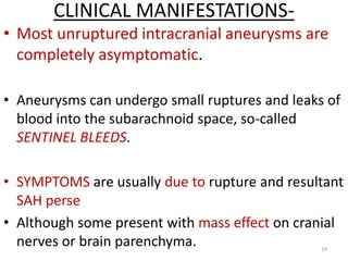 CLINICAL MANIFESTATIONS• Most unruptured intracranial aneurysms are
completely asymptomatic.
• Aneurysms can undergo small ruptures and leaks of
blood into the subarachnoid space, so-called
SENTINEL BLEEDS.
• SYMPTOMS are usually due to rupture and resultant
SAH perse
• Although some present with mass effect on cranial
nerves or brain parenchyma.
19

 