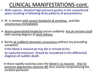 CLINICAL MANIFESTATIONS-cont.
• With rupture , blood at high pressure gushes in the suarachnoid
space resulting in following three patterns of presentations:
 Pt. is stricken with severe headache & vomiting , and falls
unconscious immediately
 Severe generalized headache occurs suddenly but pt remains lucid
with varying degrees of neck stifness
 Rarely pt suddenly becomes unconsoius without any preceding
complaint.
If the bleed is massive pt may die in minute to hrs.
So ruptured aneurysm should be considered in the differential
diagnosis of sudden death
In these rapidly evolving cases the bleed is so massive that I/c
pressure approaches systemic BP, thus severly compromising the
20
cerebral perfusion

 