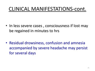 CLINICAL MANIFESTATIONS-cont.
• In less severe cases , consciousness if lost may
be regained in minutes to hrs
• Residual drowsiness, confusion and amnesia
accompanied by severe headache may persist
for several days

21

 