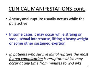 CLINICAL MANIFESTATIONS-cont.
• Aneurysmal rupture usually occurs while the
pt is active
• In some cases it may occur while straing on
stool, sexual intercourse, lifting a heavy weight
or some other sustained exertion

• In patients who survive initial rupture the most
feared complication is rerupture which may
occur at any time from minutes to 2-3 wks
22

 
