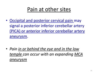 Pain at other sites
• Occipital and posterior cervical pain may
signal a posterior inferior cerebellar artery
(PICA) or anterior inferior cerebellar artery
aneurysm.
• Pain in or behind the eye and in the low
temple can occur with an expanding MCA
aneurysm
25

 