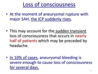 Loss of consciousness
• At the moment of aneurysmal rupture with
major SAH, the ICP suddenly rises.
• This may account for the sudden transient
loss of consciousness that occurs in nearly
half of patients which may be preceded by
headache.
• In 10% of cases, aneurysmal bleeding is
severe enough to cause loss of consciousness
for several days.
26

 