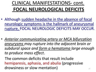 CLINICAL MANIFESTATIONS- cont.
FOCAL NEUROLOGICAL DEFICITS
• Although sudden headache in the absence of focal
neurologic symptoms is the hallmark of aneurysmal
rupture, FOCAL NEUROLOGIC DEFICITS MAY OCCUR.
• Anterior communicating artery or MCA bifurcation
aneurysms may rupture into the adjacent brain or
subdural space and form a hematoma large enough
to produce mass effect.
The common deficits that result include
hemiparesis, aphasia, and abulia (progressive
drowsiness or slow mentation)
27

 