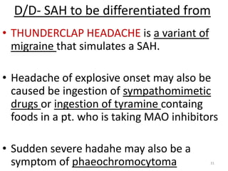 D/D- SAH to be differentiated from
• THUNDERCLAP HEADACHE is a variant of
migraine that simulates a SAH.
• Headache of explosive onset may also be
caused be ingestion of sympathomimetic
drugs or ingestion of tyramine containg
foods in a pt. who is taking MAO inhibitors
• Sudden severe hadahe may also be a
symptom of phaeochromocytoma

31

 