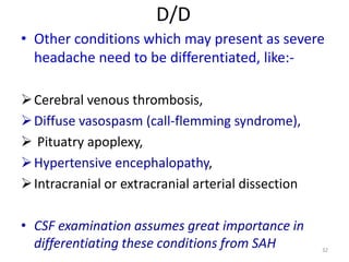 D/D
• Other conditions which may present as severe
headache need to be differentiated, like: Cerebral venous thrombosis,
 Diffuse vasospasm (call-flemming syndrome),
 Pituatry apoplexy,
 Hypertensive encephalopathy,
 Intracranial or extracranial arterial dissection
• CSF examination assumes great importance in
differentiating these conditions from SAH

32

 