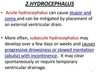 2.HYDROCEPHALUS
• Acute hydrocephalus can cause stupor and

coma and can be mitigated by placement of
an external ventricular drain.
• More often, subacute hydrocephalus may
develop over a few days or weeks and causes
progressive drowsiness or slowed mentation
(abulia) with incontinence.. It may clear
spontaneously or require temporary
ventricular drainage.
36

 