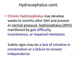 Hydrocephalus-cont.
• Chronic hydrocephalus may develop
weeks to months after SAH and present
as normal pressure hydrocephalus (NPH)
manifested by gait difficulty,
incontinence, or impaired mentation.
Subtle signs may be a lack of initiative in
conversation or a failure to recover
independence

37

 
