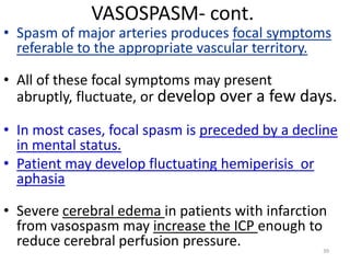 VASOSPASM- cont.

• Spasm of major arteries produces focal symptoms
referable to the appropriate vascular territory.
• All of these focal symptoms may present
abruptly, fluctuate, or develop over a few days.

• In most cases, focal spasm is preceded by a decline
in mental status.
• Patient may develop fluctuating hemiperisis or
aphasia
• Severe cerebral edema in patients with infarction
from vasospasm may increase the ICP enough to
reduce cerebral perfusion pressure.

39

 