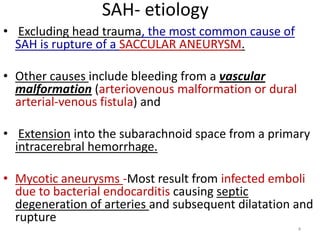 SAH- etiology
• Excluding head trauma, the most common cause of
SAH is rupture of a SACCULAR ANEURYSM.
• Other causes include bleeding from a vascular
malformation (arteriovenous malformation or dural
arterial-venous fistula) and
• Extension into the subarachnoid space from a primary
intracerebral hemorrhage.
• Mycotic aneurysms -Most result from infected emboli
due to bacterial endocarditis causing septic
degeneration of arteries and subsequent dilatation and
rupture
4

 
