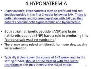 4.HYPONATREMIA
• Hyponatremia. Hyponatremia may be profound and can
develop quickly in the first 2 weeks following SAH. There is
both natriuresis and volume depletion with SAH, so that
patients become both hyponatremic and hypovolemic.

• Both atrial natriuretic peptide (ANP)and brain
natriuretic peptide (BNP) have a role in producing this
"cerebral salt-wasting syndrome.“
• There may some role of antidiuretic hormone also, causing
water retention
• Typically it clears over the course of 1–2 weeks and, in the
setting of SAH, should not be treated with free-water
restriction as this may increase the risk of stroke.
40

 