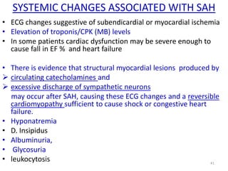 SYSTEMIC CHANGES ASSOCIATED WITH SAH
• ECG changes suggestive of subendicardial or myocardial ischemia
• Elevation of troponis/CPK (MB) levels
• In some patients cardiac dysfunction may be severe enough to
cause fall in EF % and heart failure

• There is evidence that structural myocardial lesions produced by
 circulating catecholamines and
 excessive discharge of sympathetic neurons
may occur after SAH, causing these ECG changes and a reversible
cardiomyopathy sufficient to cause shock or congestive heart
failure.
• Hyponatremia
• D. Insipidus
• Albuminuria,
• Glycosuria
• leukocytosis
41

 