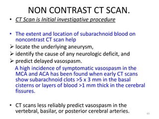 NON CONTRAST CT SCAN.
• CT Scan is Initial investigative procedure
• The extent and location of subarachnoid blood on
noncontrast CT scan help
 locate the underlying aneurysm,
 identify the cause of any neurologic deficit, and
 predict delayed vasospasm.
A high incidence of symptomatic vasospasm in the
MCA and ACA has been found when early CT scans
show subarachnoid clots >5 x 3 mm in the basal
cisterns or layers of blood >1 mm thick in the cerebral
fissures.
• CT scans less reliably predict vasospasm in the
vertebral, basilar, or posterior cerebral arteries.

43

 