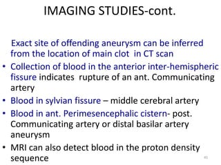 IMAGING STUDIES-cont.

•
•
•
•

Exact site of offending aneurysm can be inferred
from the location of main clot in CT scan
Collection of blood in the anterior inter-hemispheric
fissure indicates rupture of an ant. Communicating
artery
Blood in sylvian fissure – middle cerebral artery
Blood in ant. Perimesencephalic cistern- post.
Communicating artery or distal basilar artery
aneurysm
MRI can also detect blood in the proton density
sequence
45

 