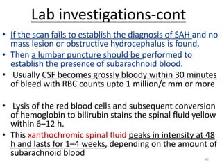 Lab investigations-cont
• If the scan fails to establish the diagnosis of SAH and no
mass lesion or obstructive hydrocephalus is found,
• Then a lumbar puncture should be performed to
establish the presence of subarachnoid blood.
• Usually CSF becomes grossly bloody within 30 minutes
of bleed with RBC counts upto 1 million/c mm or more
• Lysis of the red blood cells and subsequent conversion
of hemoglobin to bilirubin stains the spinal fluid yellow
within 6–12 h.
• This xanthochromic spinal fluid peaks in intensity at 48
h and lasts for 1–4 weeks, depending on the amount of
subarachnoid blood
46

 