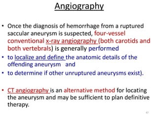 Angiography
• Once the diagnosis of hemorrhage from a ruptured
saccular aneurysm is suspected, four-vessel

conventional x-ray angiography (both carotids and
both vertebrals) is generally performed
• to localize and define the anatomic details of the
offending aneurysm and
• to determine if other unruptured aneurysms exist).
• CT angiography is an alternative method for locating
the aneurysm and may be sufficient to plan definitive
therapy.
47

 