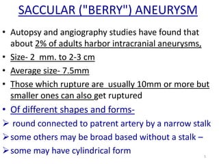 SACCULAR ("BERRY") ANEURYSM
• Autopsy and angiography studies have found that
about 2% of adults harbor intracranial aneurysms,
• Size- 2 mm. to 2-3 cm
• Average size- 7.5mm
• Those which rupture are usually 10mm or more but
smaller ones can also get ruptured

• Of different shapes and forms round connected to patrent artery by a narrow stalk
some others may be broad based without a stalk –
some may have cylindrical form
5

 