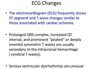 ECG Changes
• The electrocardiogram (ECG) frequently shows
ST-segment and T-wave changes similar to
those associated with cardiac ischemia.

• Prolonged QRS complex, increased QT
interval, and prominent "peaked" or deeply
inverted symmetric T waves are usually
secondary to the intracranial hemorrhage
( cerebral T waves).
• Serious ventricular dysrhythmias are unusual

51

 