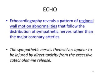ECHO
• Echocardiography reveals a pattern of regional
wall motion abnormalities that follow the
distribution of sympathetic nerves rather than
the major coronary arteries
• The sympathetic nerves themselves appear to
be injured by direct toxicity from the excessive
catecholamine release.
53

 