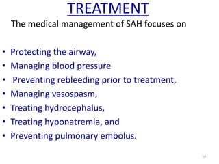 TREATMENT
The medical management of SAH focuses on
•
•
•
•
•
•
•

Protecting the airway,
Managing blood pressure
Preventing rebleeding prior to treatment,
Managing vasospasm,
Treating hydrocephalus,
Treating hyponatremia, and
Preventing pulmonary embolus.
54

 