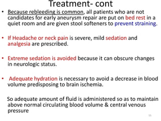 Treatment- cont

• Because rebleeding is common, all patients who are not
candidates for early aneurysm repair are put on bed rest in a
quiet room and are given stool softeners to prevent straining.
• If Headache or neck pain is severe, mild sedation and
analgesia are prescribed.
• Extreme sedation is avoided because it can obscure changes
in neurologic status.
• Adequate hydration is necessary to avoid a decrease in blood
volume predisposing to brain ischemia.
So adequate amount of fluid is administered so as to maintain
above normal circulating blood volume & central venous
pressure
55

 
