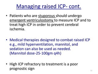 Managing raised ICP- cont.
• Patients who are stuporous should undergo
emergent ventriculostomy to measure ICP and to
treat high ICP in order to prevent cerebral
ischemia.
• Medical therapies designed to combat raised ICP
e.g., mild hyperventilation, mannitol, and
sedation can also be used as needed.
(Mannitol dose-25-100gm q4h)

• High ICP refractory to treatment is a poor
prognostic sign

57

 