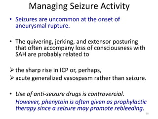Managing Seizure Activity
• Seizures are uncommon at the onset of
aneurysmal rupture.
• The quivering, jerking, and extensor posturing
that often accompany loss of consciousness with
SAH are probably related to
 the sharp rise in ICP or, perhaps,
 acute generalized vasospasm rather than seizure.
• Use of anti-seizure drugs is controvercial.
However, phenytoin is often given as prophylactic
therapy since a seizure may promote rebleeding.
59

 