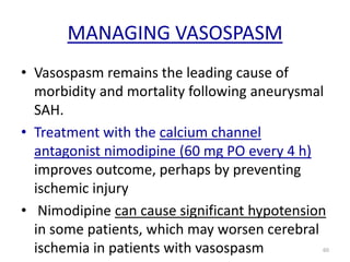 MANAGING VASOSPASM
• Vasospasm remains the leading cause of
morbidity and mortality following aneurysmal
SAH.
• Treatment with the calcium channel
antagonist nimodipine (60 mg PO every 4 h)
improves outcome, perhaps by preventing
ischemic injury
• Nimodipine can cause significant hypotension
in some patients, which may worsen cerebral
ischemia in patients with vasospasm

60

 