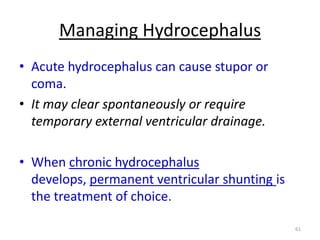 Managing Hydrocephalus
• Acute hydrocephalus can cause stupor or
coma.
• It may clear spontaneously or require
temporary external ventricular drainage.
• When chronic hydrocephalus
develops, permanent ventricular shunting is
the treatment of choice.
61

 