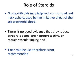 Role of Steroids
• Glucocorticoids may help reduce the head and
neck ache caused by the irritative effect of the
subarachnoid blood.
• There is no good evidence that they reduce
cerebral edema, are neuroprotective, or
reduce vascular injury, and

• Their routine use therefore is not
recommended

62

 