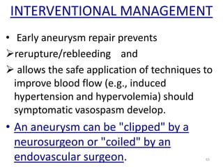 INTERVENTIONAL MANAGEMENT
• Early aneurysm repair prevents
rerupture/rebleeding and
 allows the safe application of techniques to
improve blood flow (e.g., induced
hypertension and hypervolemia) should
symptomatic vasospasm develop.

• An aneurysm can be "clipped" by a
neurosurgeon or "coiled" by an
endovascular surgeon.

63

 