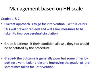 Management based on HH scale
Grades 1 & 2
• Current approach is to go for intervention within 24 hrs
This will prevent rebleed and will allow measures to be
taken to improve cerebral circulation
• Grade 3 patients- if their condition allows , they too would
be benefitted by the procedure
• Grade4- the outcome is generally poor but some times by
putting a ventricular drain and improving the grade, pt are
66
sometimes taken for intervention

 
