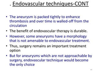 . Endovascular techniques-CONT
• The aneurysm is packed tightly to enhance
thrombosis and over time is walled-off from the
circulation
• The benefit of endovascular therapy is durable.
• However, some aneurysms have a morphology
that is not amenable to endovascular treatment.
• Thus, surgery remains an important treatment
option
• But for aneurysms which are not approachable by
surgery, endovascular technique would become
the only choice
69

 