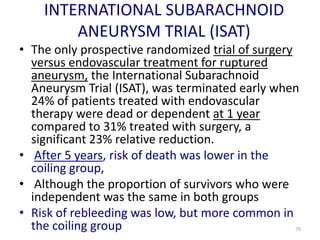 INTERNATIONAL SUBARACHNOID
ANEURYSM TRIAL (ISAT)
• The only prospective randomized trial of surgery
versus endovascular treatment for ruptured
aneurysm, the International Subarachnoid
Aneurysm Trial (ISAT), was terminated early when
24% of patients treated with endovascular
therapy were dead or dependent at 1 year
compared to 31% treated with surgery, a
significant 23% relative reduction.
• After 5 years, risk of death was lower in the
coiling group,
• Although the proportion of survivors who were
independent was the same in both groups
• Risk of rebleeding was low, but more common in
the coiling group

70

 