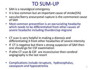 TO SUM-UP
• SAH is a neurolgical emergency
• It is less common but an important cause of stroke(5%)
• saccular/berry aneurysmal rupture is the commonest cause
of SAH
• Most common presenttion is an excruciating headache
which needs to be differentiated from other causes of
severe headache including thunderclap migrane
• CT scan is very helpful in making a dianosis and
differentiating it from other headaches of severe intensity
• If CT is negative but there s strong suspecion of SAH then
one should go for CSF examination
• If othe CT scan & CSF are inconclusive then cerebral
angiography is the last resort
• Complications include rerupture, hydrocephalus,
vasospasm and hyponatremia

71

 