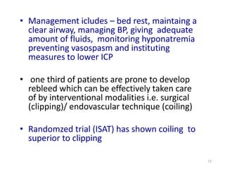 • Management icludes – bed rest, maintaing a
clear airway, managing BP, giving adequate
amount of fluids, monitoring hyponatremia
preventing vasospasm and instituting
measures to lower ICP
• one third of patients are prone to develop
rebleed which can be effectively taken care
of by interventional modalities i.e. surgical
(clipping)/ endovascular technique (coiling)
• Randomzed trial (ISAT) has shown coiling to
superior to clipping
72

 