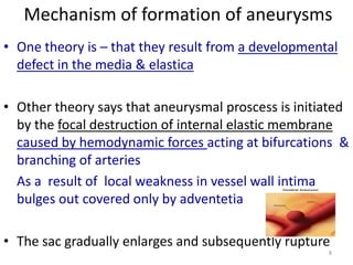 Mechanism of formation of aneurysms
• One theory is – that they result from a developmental
defect in the media & elastica
• Other theory says that aneurysmal proscess is initiated
by the focal destruction of internal elastic membrane
caused by hemodynamic forces acting at bifurcations &
branching of arteries
As a result of local weakness in vessel wall intima
bulges out covered only by adventetia
• The sac gradually enlarges and subsequently rupture
8

 