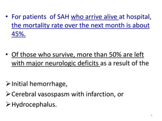 • For patients of SAH who arrive alive at hospital,
the mortality rate over the next month is about
45%.
• Of those who survive, more than 50% are left
with major neurologic deficits as a result of the
Initial hemorrhage,
Cerebral vasospasm with infarction, or
Hydrocephalus.
9

 