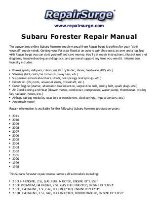 www.repairsurge.com 
Subaru Forester Repair Manual 
The convenient online Subaru Forester repair manual from RepairSurge is perfect for your "do it 
yourself" repair needs. Getting your Forester fixed at an auto repair shop costs an arm and a leg, but 
with RepairSurge you can do it yourself and save money. You'll get repair instructions, illustrations and 
diagrams, troubleshooting and diagnosis, and personal support any time you need it. Information 
typically includes: 
Brakes (pads, callipers, rotors, master cyllinder, shoes, hardware, ABS, etc.) 
Steering (ball joints, tie rod ends, sway bars, etc.) 
Suspension (shock absorbers, struts, coil springs, leaf springs, etc.) 
Drivetrain (CV joints, universal joints, driveshaft, etc.) 
Outer Engine (starter, alternator, fuel injection, serpentine belt, timing belt, spark plugs, etc.) 
Air Conditioning and Heat (blower motor, condenser, compressor, water pump, thermostat, cooling 
fan, radiator, hoses, etc.) 
Airbags (airbag modules, seat belt pretensioners, clocksprings, impact sensors, etc.) 
And much more! 
Repair information is available for the following Subaru Forester production years: 
2011 
2010 
2009 
2008 
2007 
2006 
2005 
2004 
2003 
2002 
2001 
2000 
1999 
1998 
This Subaru Forester repair manual covers all submodels including: 
2.5 X, H4 ENGINE, 2.5L, GAS, FUEL INJECTED, ENGINE ID "EJ253" 
2.5 XS PREMIUM, H4 ENGINE, 2.5L, GAS, FUEL INJECTED, ENGINE ID "EJ253" 
2.5 XS, H4 ENGINE, 2.5L, GAS, FUEL INJECTED, ENGINE ID "EJ253" 
2.5 XT, H4 ENGINE, 2.5L, GAS, FUEL INJECTED, TURBOCHARGED, ENGINE ID "EJ255" 
 