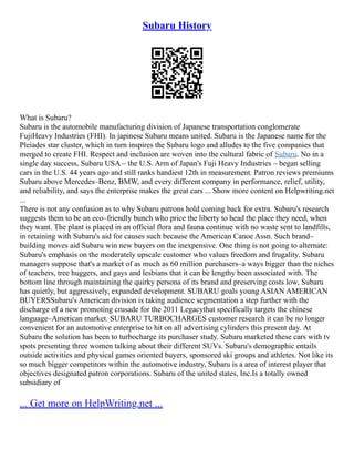 Subaru History
What is Subaru?
Subaru is the automobile manufacturing division of Japanese transportation conglomerate
FujiHeavy Industries (FHI). In japinese Subaru means united. Subaru is the Japanese name for the
Pleiades star cluster, which in turn inspires the Subaru logo and alludes to the five companies that
merged to create FHI. Respect and inclusion are woven into the cultural fabric of Subaru. No in a
single day success, Subaru USA – the U.S. Arm of Japan's Fuji Heavy Industries – began selling
cars in the U.S. 44 years ago and still ranks handiest 12th in measurement. Patron reviews premiums
Subaru above Mercedes–Benz, BMW, and every different company in performance, relief, utility,
and reliability, and says the enterprise makes the great cars ... Show more content on Helpwriting.net
...
There is not any confusion as to why Subaru patrons hold coming back for extra. Subaru's research
suggests them to be an eco–friendly bunch who price the liberty to head the place they need, when
they want. The plant is placed in an official flora and fauna continue with no waste sent to landfills,
in retaining with Subaru's aid for causes such because the American Canoe Assn. Such brand–
building moves aid Subaru win new buyers on the inexpensive. One thing is not going to alternate:
Subaru's emphasis on the moderately upscale customer who values freedom and frugality. Subaru
managers suppose that's a market of as much as 60 million purchasers–a ways bigger than the niches
of teachers, tree huggers, and gays and lesbians that it can be lengthy been associated with. The
bottom line through maintaining the quirky persona of its brand and preserving costs low, Subaru
has quietly, but aggressively, expanded development. SUBARU goals young ASIAN AMERICAN
BUYERSSubaru's American division is taking audience segmentation a step further with the
discharge of a new promoting crusade for the 2011 Legacythat specifically targets the chinese
language–American market. SUBARU TURBOCHARGES customer research it can be no longer
convenient for an automotive enterprise to hit on all advertising cylinders this present day. At
Subaru the solution has been to turbocharge its purchaser study. Subaru marketed these cars with tv
spots presenting three women talking about their different SUVs. Subaru's demographic entails
outside activities and physical games oriented buyers, sponsored ski groups and athletes. Not like its
so much bigger competitors within the automotive industry, Subaru is a area of interest player that
objectives designated patron corporations. Subaru of the united states, Inc.Is a totally owned
subsidiary of
... Get more on HelpWriting.net ...
 