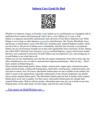 Subaru Cars Good Or Bad
Whether it is Impreza, Legacy or Forester, every Subaru car is a performance car. Equipped with its
traditional boxer engine and featuring all–wheel–drive, every Subaru car is a joy to ride.
Subaru is a Japanese automobile manufacturer and a division of Fuji Heavy Industries Ltd. While
Subaru is not as large as other Japanese automobile manufacturers, like Toyota, Mitsubishi, Isuzu
and Nissan, it still produces some of the best cars, including rally–inspired Impreza models, which
are fun to drive. The power of Subaru cars is remarkable, and their fuel economy is exceptional.
Subaru cars are environment–friendly too as they emit significantly lower emissions. In fact, Subaru
also offers PZEV (Partially Zero Emission Vehicle) certified Impreza, Legacy and Forester models
that have zero evaporative emissions! Overall, Subaru cars are impressive cars, and owning one or
several Subaru is not a bad idea at all.
Subaru cars are low maintenance cars, but they do require maintenance from time to time, like any
other manufacturer's cars, in order to maintain their supreme performance. After all, they ... Show
more content on Helpwriting.net ...
These include Subaru body panels, filters, brakes, exhaust parts, engine parts, transmission parts,
engine electrical parts, cooling and heating parts, clutch parts, steering parts, suspension parts, and
axle parts to name a few. Of course, aftermarket Subaru parts are also available on the market, but
when it comes to the replacement, especially replacement of any critical component, one should
always prefer original Subaru parts. The aftermarket Subaru parts do lack in quality while original
Subaru parts never lack in quality. For that reason, aftermarket Subaru parts are cheaper than
original Subaru parts. With an inferior quality, aftermarket parts may give up or break at any time.
Original parts, on the other hand, will last longer, and will not cease working
... Get more on HelpWriting.net ...
 