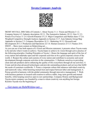 Toyota Company Analysis
MGMT 485 FALL 2006 Table of Contents 1. About Toyota 3 1.1. Vision and Mission 3 1.2.
Company history 6 2. Industry description 10 2.1. The Automotive Industry 10 2.2. Size 11 2.3.
Porters Five Forces 11 2.4. Growth Potential 15 2.5. Major Competitors and Market share 17 2.6.
Weighted Competitive Strength Analysis Appendix to Section 2 2.7. Auto Industry Group Map
Appendix to Section 2 3. Company Description 18 3.1. Marketing 18 3.2. Research and
Development 20 3.3. Production and Operations 22 3.4. Human resources 23 3.5. Finance 24 4.
SWOT ... Show more content on Helpwriting.net ...
As you can see it has both aspects of a Vision and Mission statement, it presents where Toyota wants
to be and also what it wants to achieve. Toyota hopes to achieve its vision through active practice of
the following principles: Guiding Principles at Toyota 1. Honor the language and spirit of the law of
every nation and undertake open and fair corporate activities to be a good corporate citizen of the
world. 2. Respect the culture and customs of every nation and contribute to economic and social
development through corporate activities in the communities. 3. Dedicate ourselves to providing
clean and safe products and to enhancing the quality of life everywhere through all our activities. 4.
Create and develop advanced technologies and provide outstanding products and services that fulfill
the needs of customers worldwide. 5. Foster a corporate culture that enhances individual creativity
and teamwork value, while honoring mutual trust and respect between labor and management. 6.
Pursue growth in harmony with the global community through innovative management. 7. Work
with business partners in research and creation to achieve stable, long–term growth and mutual
benefits, while keeping ourselves open to new partnerships. Company History and Background
Toyota motor company was founded by a man to whom creativity was anything but foreign.
Kiichiro Toyoda was the beginning of
... Get more on HelpWriting.net ...
 