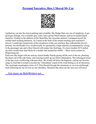 Personal Narrative: How I Moved My Car
I pulled my car into the closest parking spot available. My Dodge Dart was one of simplicity. It got
good gas mileage, was a metallic grey color, had a glossy black interior, and never needed much
attention. Clothed in the dullness of the WaterWay line associate uniform, I prepared myself for
another hard working afternoon. As I stood at the front of the tunnel awaiting each customer's
arrival, I would take mental note of the cleanliness of the cars and how they reflected the driver's
persona. An old Honda Civic would usually be operated by a high schooler accompanied by a bong
in the passenger seat and a floor littered with empty fast food bags. If a more modern SUV pulled
up, there would more than likely be a mother that needed her child's ... Show more content on
Helpwriting.net ...
Each new day began with me and my closest buddy Patrick prying off the roof of the car, plucking
the doors out of the side frame, and cruising to pick up our fellow debauchees. The subsequent hours
of the day were overflowing with pure bliss. We would roll down the highway, yelling our favorite
songs so loud that it would overcome the "whooshing" sound of the wind hitting us in all directions.
The seemingly meaningless lyrics of T–Pain blasted through the mountains as we weaved through
trails following the lay of river on our shoulders. Moments like these are the ones you will never
... Get more on HelpWriting.net ...
 