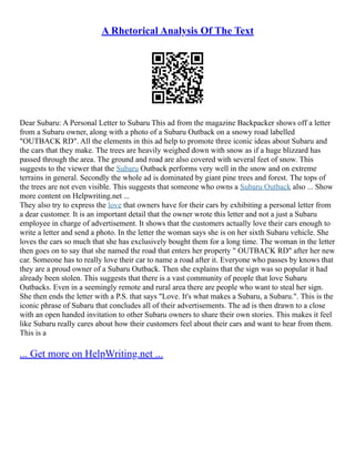 A Rhetorical Analysis Of The Text
Dear Subaru: A Personal Letter to Subaru This ad from the magazine Backpacker shows off a letter
from a Subaru owner, along with a photo of a Subaru Outback on a snowy road labelled
"OUTBACK RD". All the elements in this ad help to promote three iconic ideas about Subaru and
the cars that they make. The trees are heavily weighed down with snow as if a huge blizzard has
passed through the area. The ground and road are also covered with several feet of snow. This
suggests to the viewer that the Subaru Outback performs very well in the snow and on extreme
terrains in general. Secondly the whole ad is dominated by giant pine trees and forest. The tops of
the trees are not even visible. This suggests that someone who owns a Subaru Outback also ... Show
more content on Helpwriting.net ...
They also try to express the love that owners have for their cars by exhibiting a personal letter from
a dear customer. It is an important detail that the owner wrote this letter and not a just a Subaru
employee in charge of advertisement. It shows that the customers actually love their cars enough to
write a letter and send a photo. In the letter the woman says she is on her sixth Subaru vehicle. She
loves the cars so much that she has exclusively bought them for a long time. The woman in the letter
then goes on to say that she named the road that enters her property " OUTBACK RD" after her new
car. Someone has to really love their car to name a road after it. Everyone who passes by knows that
they are a proud owner of a Subaru Outback. Then she explains that the sign was so popular it had
already been stolen. This suggests that there is a vast community of people that love Subaru
Outbacks. Even in a seemingly remote and rural area there are people who want to steal her sign.
She then ends the letter with a P.S. that says "Love. It's what makes a Subaru, a Subaru.". This is the
iconic phrase of Subaru that concludes all of their advertisements. The ad is then drawn to a close
with an open handed invitation to other Subaru owners to share their own stories. This makes it feel
like Subaru really cares about how their customers feel about their cars and want to hear from them.
This is a
... Get more on HelpWriting.net ...
 